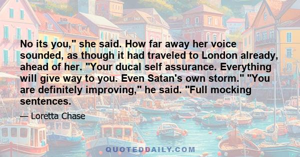 No its you, she said. How far away her voice sounded, as though it had traveled to London already, ahead of her. Your ducal self assurance. Everything will give way to you. Even Satan's own storm. You are definitely