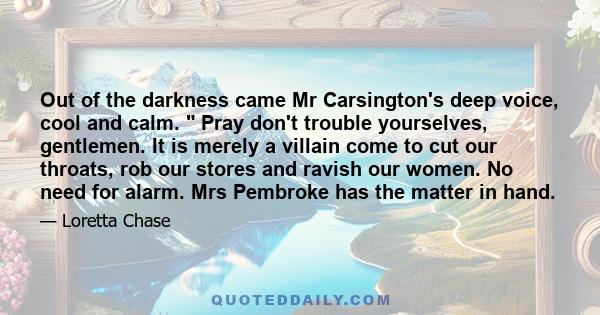 Out of the darkness came Mr Carsington's deep voice, cool and calm.  Pray don't trouble yourselves, gentlemen. It is merely a villain come to cut our throats, rob our stores and ravish our women. No need for alarm. Mrs