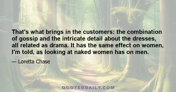 That's what brings in the customers: the combination of gossip and the intricate detail about the dresses, all related as drama. It has the same effect on women, I'm told, as looking at naked women has on men.