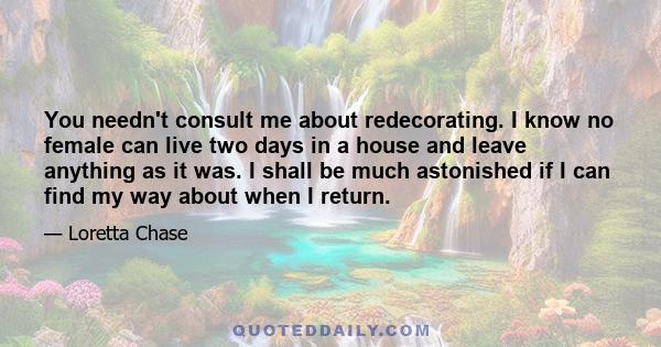 You needn't consult me about redecorating. I know no female can live two days in a house and leave anything as it was. I shall be much astonished if I can find my way about when I return.