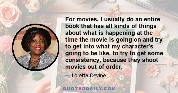 For movies, I usually do an entire book that has all kinds of things about what is happening at the time the movie is going on and try to get into what my character's going to be like, to try to get some consistency,