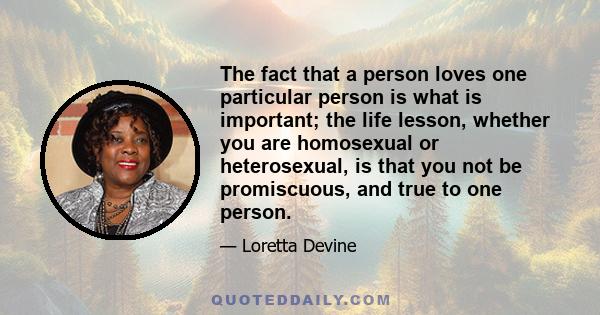 The fact that a person loves one particular person is what is important; the life lesson, whether you are homosexual or heterosexual, is that you not be promiscuous, and true to one person.