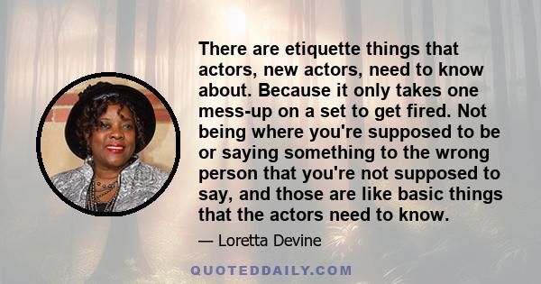 There are etiquette things that actors, new actors, need to know about. Because it only takes one mess-up on a set to get fired. Not being where you're supposed to be or saying something to the wrong person that you're