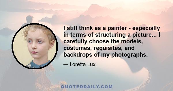 I still think as a painter - especially in terms of structuring a picture... I carefully choose the models, costumes, requisites, and backdrops of my photographs.