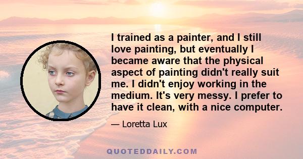 I trained as a painter, and I still love painting, but eventually I became aware that the physical aspect of painting didn't really suit me. I didn't enjoy working in the medium. It's very messy. I prefer to have it