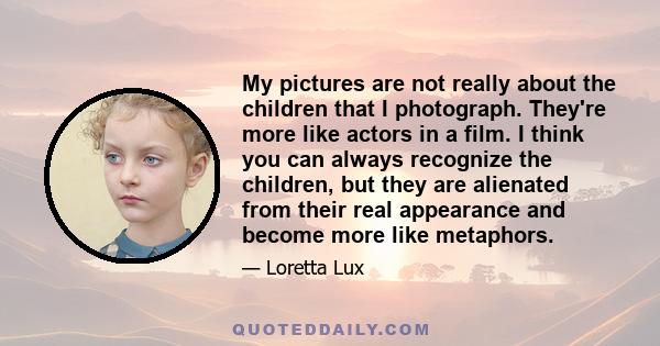 My pictures are not really about the children that I photograph. They're more like actors in a film. I think you can always recognize the children, but they are alienated from their real appearance and become more like