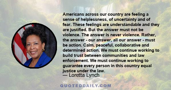 Americans across our country are feeling a sense of helplessness, of uncertainty and of fear. These feelings are understandable and they are justified. But the answer must not be violence. The answer is never violence.