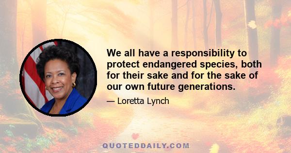 We all have a responsibility to protect endangered species, both for their sake and for the sake of our own future generations.