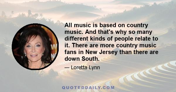 All music is based on country music. And that's why so many different kinds of people relate to it. There are more country music fans in New Jersey than there are down South.