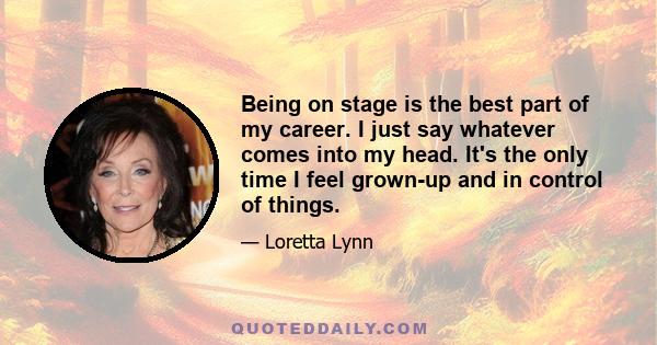 Being on stage is the best part of my career. I just say whatever comes into my head. It's the only time I feel grown-up and in control of things.