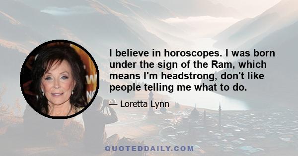 I believe in horoscopes. I was born under the sign of the Ram, which means I'm headstrong, don't like people telling me what to do.