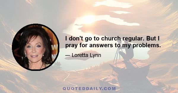 I don't go to church regular. But I pray for answers to my problems.