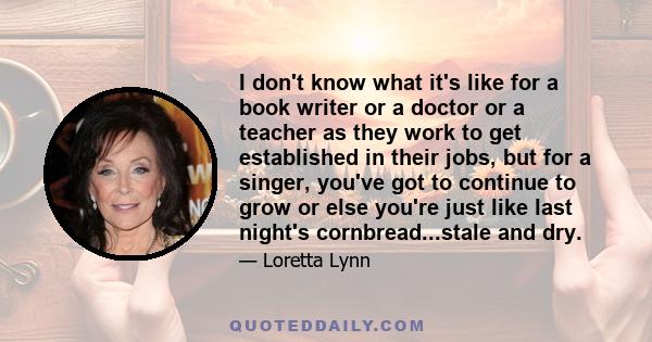 I don't know what it's like for a book writer or a doctor or a teacher as they work to get established in their jobs, but for a singer, you've got to continue to grow or else you're just like last night's