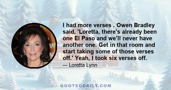 I had more verses . Owen Bradley said, 'Loretta, there's already been one El Paso and we'll never have another one. Get in that room and start taking some of those verses off.' Yeah, I took six verses off.