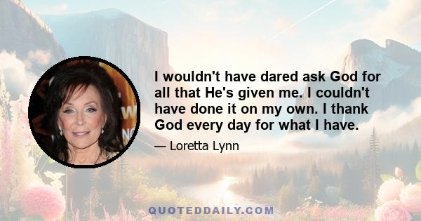 I wouldn't have dared ask God for all that He's given me. I couldn't have done it on my own. I thank God every day for what I have.