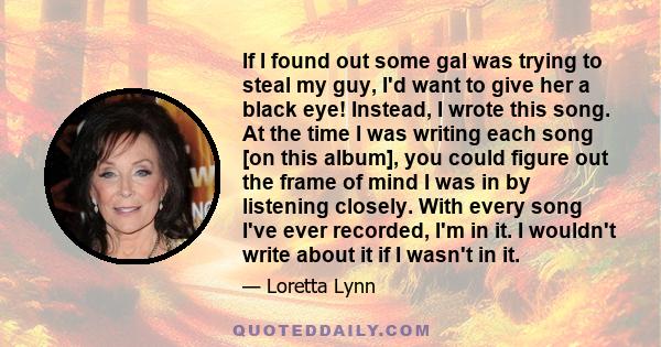 If I found out some gal was trying to steal my guy, I'd want to give her a black eye! Instead, I wrote this song. At the time I was writing each song [on this album], you could figure out the frame of mind I was in by