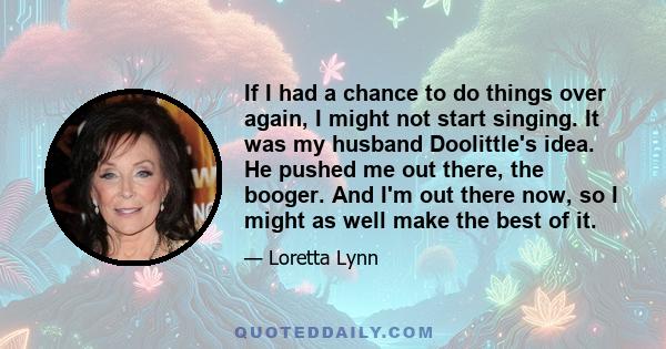 If I had a chance to do things over again, I might not start singing. It was my husband Doolittle's idea. He pushed me out there, the booger. And I'm out there now, so I might as well make the best of it.