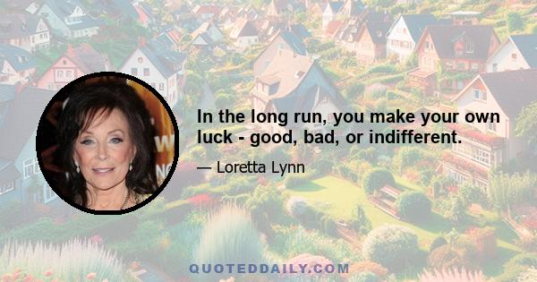 In the long run, you make your own luck - good, bad, or indifferent.