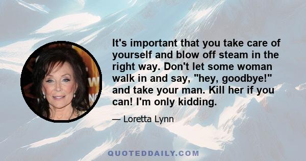 It's important that you take care of yourself and blow off steam in the right way. Don't let some woman walk in and say, hey, goodbye! and take your man. Kill her if you can! I'm only kidding.