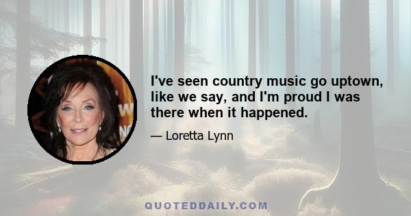 I've seen country music go uptown, like we say, and I'm proud I was there when it happened.