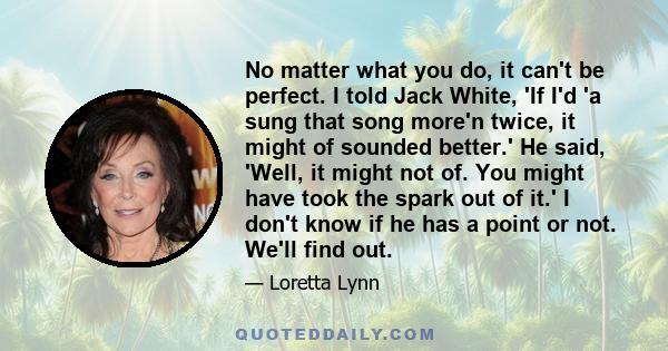 No matter what you do, it can't be perfect. I told Jack White, 'If I'd 'a sung that song more'n twice, it might of sounded better.' He said, 'Well, it might not of. You might have took the spark out of it.' I don't know 