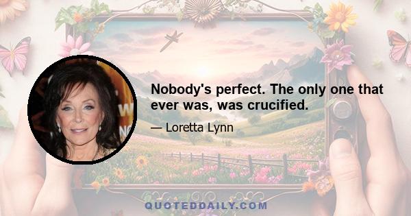 Nobody's perfect. The only one that ever was, was crucified.