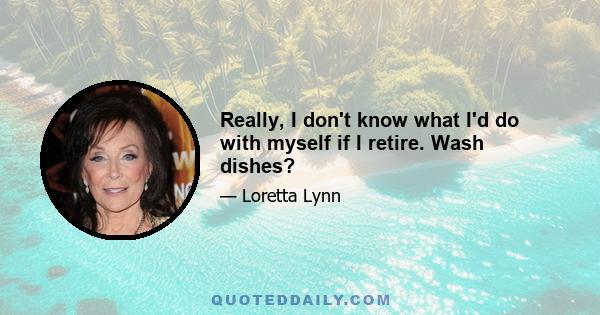 Really, I don't know what I'd do with myself if I retire. Wash dishes?