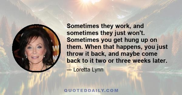 Sometimes they work, and sometimes they just won't. Sometimes you get hung up on them. When that happens, you just throw it back, and maybe come back to it two or three weeks later.