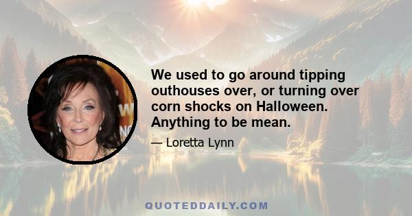 We used to go around tipping outhouses over, or turning over corn shocks on Halloween. Anything to be mean.