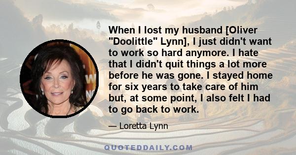 When I lost my husband [Oliver Doolittle Lynn], I just didn't want to work so hard anymore. I hate that I didn't quit things a lot more before he was gone. I stayed home for six years to take care of him but, at some