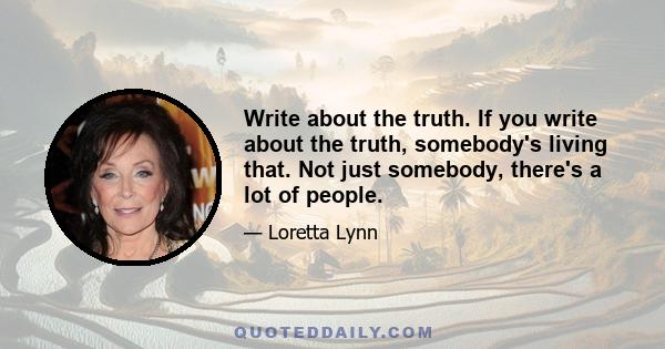 Write about the truth. If you write about the truth, somebody's living that. Not just somebody, there's a lot of people.