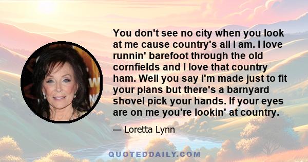 You don't see no city when you look at me cause country's all I am. I love runnin' barefoot through the old cornfields and I love that country ham. Well you say I'm made just to fit your plans but there's a barnyard