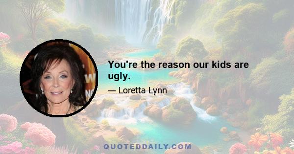 You're the reason our kids are ugly.