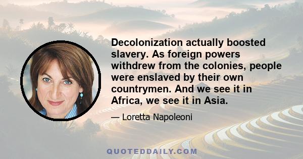 Decolonization actually boosted slavery. As foreign powers withdrew from the colonies, people were enslaved by their own countrymen. And we see it in Africa, we see it in Asia.