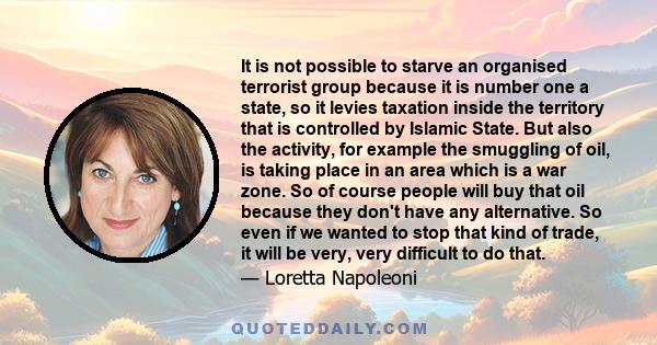 It is not possible to starve an organised terrorist group because it is number one a state, so it levies taxation inside the territory that is controlled by Islamic State. But also the activity, for example the