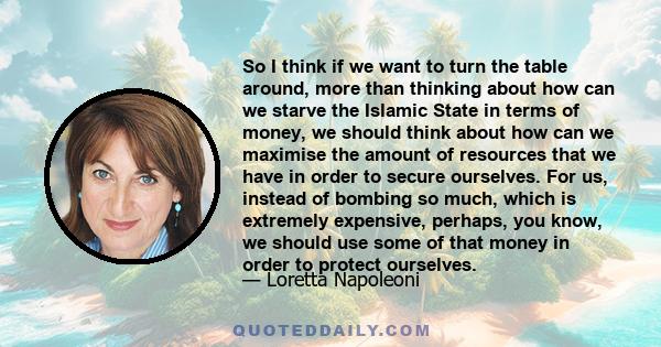 So I think if we want to turn the table around, more than thinking about how can we starve the Islamic State in terms of money, we should think about how can we maximise the amount of resources that we have in order to