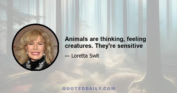 Animals are thinking, feeling creatures. They're sensitive