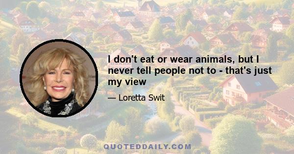 I don't eat or wear animals, but I never tell people not to - that's just my view