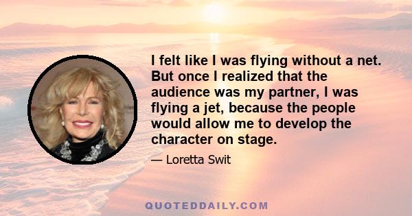 I felt like I was flying without a net. But once I realized that the audience was my partner, I was flying a jet, because the people would allow me to develop the character on stage.