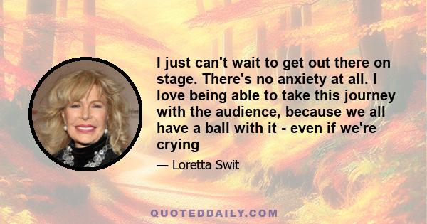 I just can't wait to get out there on stage. There's no anxiety at all. I love being able to take this journey with the audience, because we all have a ball with it - even if we're crying