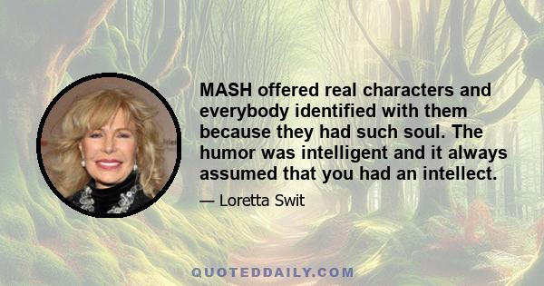 MASH offered real characters and everybody identified with them because they had such soul. The humor was intelligent and it always assumed that you had an intellect.