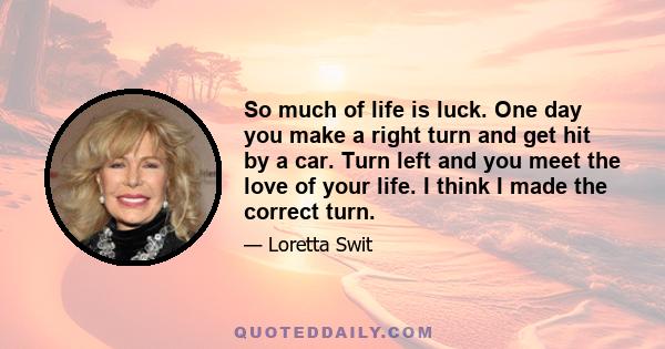 So much of life is luck. One day you make a right turn and get hit by a car. Turn left and you meet the love of your life. I think I made the correct turn.