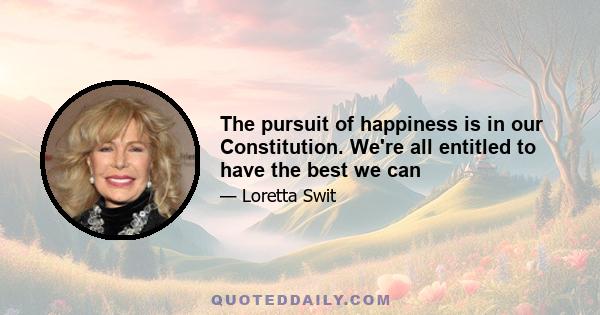 The pursuit of happiness is in our Constitution. We're all entitled to have the best we can