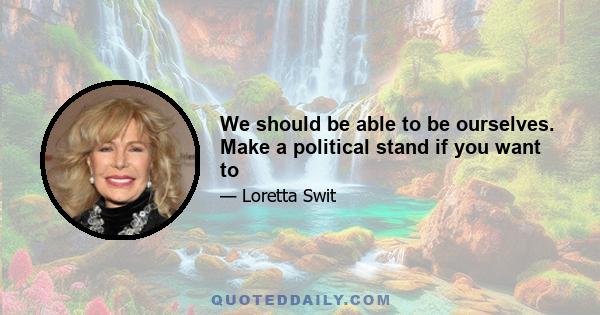 We should be able to be ourselves. Make a political stand if you want to