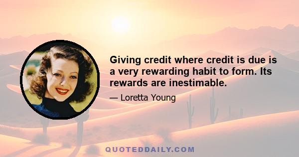 Giving credit where credit is due is a very rewarding habit to form. Its rewards are inestimable.