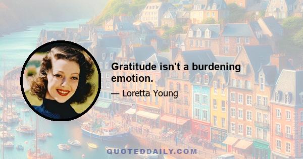 Gratitude isn't a burdening emotion.