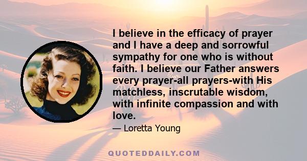 I believe in the efficacy of prayer and I have a deep and sorrowful sympathy for one who is without faith. I believe our Father answers every prayer-all prayers-with His matchless, inscrutable wisdom, with infinite