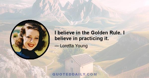 I believe in the Golden Rule. I believe in practicing it.