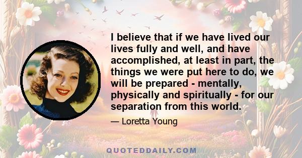 I believe that if we have lived our lives fully and well, and have accomplished, at least in part, the things we were put here to do, we will be prepared - mentally, physically and spiritually - for our separation from