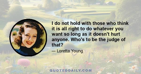 I do not hold with those who think it is all right to do whatever you want so long as it doesn't hurt anyone. Who's to be the judge of that?